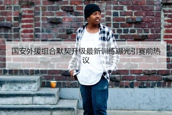 国安外援组合默契升级最新训练曝光引赛前热议